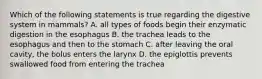 Which of the following statements is true regarding the digestive system in mammals? A. all types of foods begin their enzymatic digestion in the esophagus B. the trachea leads to the esophagus and then to the stomach C. after leaving the oral cavity, the bolus enters the larynx D. the epiglottis prevents swallowed food from entering the trachea