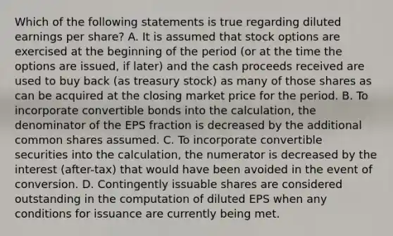 Which of the following statements is true regarding diluted earnings per share? A. It is assumed that stock options are exercised at the beginning of the period (or at the time the options are issued, if later) and the cash proceeds received are used to buy back (as treasury stock) as many of those shares as can be acquired at the closing market price for the period. B. To incorporate convertible bonds into the calculation, the denominator of the EPS fraction is decreased by the additional common shares assumed. C. To incorporate convertible securities into the calculation, the numerator is decreased by the interest (after-tax) that would have been avoided in the event of conversion. D. Contingently issuable shares are considered outstanding in the computation of diluted EPS when any conditions for issuance are currently being met.