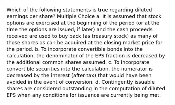 Which of the following statements is true regarding diluted earnings per share? Multiple Choice a. It is assumed that stock options are exercised at the beginning of the period (or at the time the options are issued, if later) and the cash proceeds received are used to buy back (as treasury stock) as many of those shares as can be acquired at the closing market price for the period. b. To incorporate convertible bonds into the calculation, the denominator of the EPS fraction is decreased by the additional common shares assumed. c. To incorporate convertible securities into the calculation, the numerator is decreased by the interest (after-tax) that would have been avoided in the event of conversion. d. Contingently issuable shares are considered outstanding in the computation of diluted EPS when any conditions for issuance are currently being met.