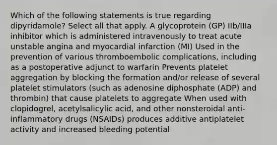 Which of the following statements is true regarding dipyridamole? Select all that apply. A glycoprotein (GP) IIb/IIIa inhibitor which is administered intravenously to treat acute unstable angina and myocardial infarction (MI) Used in the prevention of various thromboembolic complications, including as a postoperative adjunct to warfarin Prevents platelet aggregation by blocking the formation and/or release of several platelet stimulators (such as adenosine diphosphate (ADP) and thrombin) that cause platelets to aggregate When used with clopidogrel, acetylsalicylic acid, and other nonsteroidal anti-inflammatory drugs (NSAIDs) produces additive antiplatelet activity and increased bleeding potential