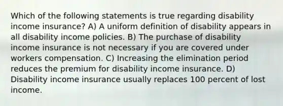 Which of the following statements is true regarding disability income insurance? A) A uniform definition of disability appears in all disability income policies. B) The purchase of disability income insurance is not necessary if you are covered under workers compensation. C) Increasing the elimination period reduces the premium for disability income insurance. D) Disability income insurance usually replaces 100 percent of lost income.