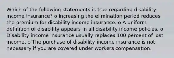 Which of the following statements is true regarding disability income insurance? o Increasing the elimination period reduces the premium for disability income insurance. o A uniform definition of disability appears in all disability income policies. o Disability income insurance usually replaces 100 percent of lost income. o The purchase of disability income insurance is not necessary if you are covered under workers compensation.