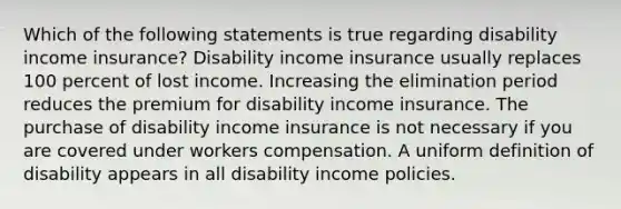 Which of the following statements is true regarding disability income insurance? Disability income insurance usually replaces 100 percent of lost income. Increasing the elimination period reduces the premium for disability income insurance. The purchase of disability income insurance is not necessary if you are covered under workers compensation. A uniform definition of disability appears in all disability income policies.