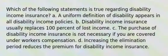 Which of the following statements is true regarding disability income insurance? a. A uniform definition of disability appears in all disability income policies. b. Disability income insurance usually replaces 100 percent of lost income. c. The purchase of disability income insurance is not necessary if you are covered under workers compensation. d. Increasing the elimination period reduces the premium for disability income insurance.