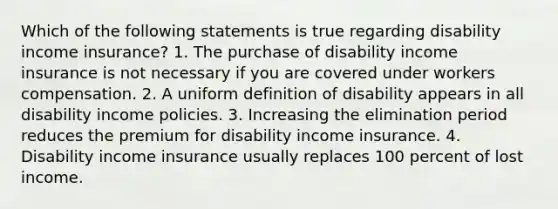 Which of the following statements is true regarding disability income insurance? 1. The purchase of disability income insurance is not necessary if you are covered under workers compensation. 2. A uniform definition of disability appears in all disability income policies. 3. Increasing the elimination period reduces the premium for disability income insurance. 4. Disability income insurance usually replaces 100 percent of lost income.