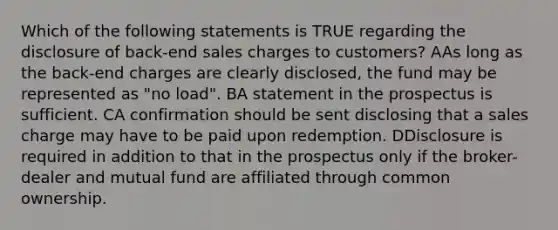 Which of the following statements is TRUE regarding the disclosure of back-end sales charges to customers? AAs long as the back-end charges are clearly disclosed, the fund may be represented as "no load". BA statement in the prospectus is sufficient. CA confirmation should be sent disclosing that a sales charge may have to be paid upon redemption. DDisclosure is required in addition to that in the prospectus only if the broker-dealer and mutual fund are affiliated through common ownership.