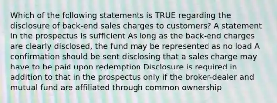 Which of the following statements is TRUE regarding the disclosure of back-end sales charges to customers? A statement in the prospectus is sufficient As long as the back-end charges are clearly disclosed, the fund may be represented as no load A confirmation should be sent disclosing that a sales charge may have to be paid upon redemption Disclosure is required in addition to that in the prospectus only if the broker-dealer and mutual fund are affiliated through common ownership