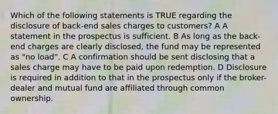 Which of the following statements is TRUE regarding the disclosure of back-end sales charges to customers? A A statement in the prospectus is sufficient. B As long as the back-end charges are clearly disclosed, the fund may be represented as "no load". C A confirmation should be sent disclosing that a sales charge may have to be paid upon redemption. D Disclosure is required in addition to that in the prospectus only if the broker-dealer and mutual fund are affiliated through common ownership.