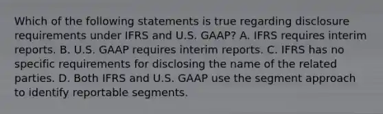 Which of the following statements is true regarding disclosure requirements under IFRS and U.S. GAAP? A. IFRS requires interim reports. B. U.S. GAAP requires interim reports. C. IFRS has no specific requirements for disclosing the name of the related parties. D. Both IFRS and U.S. GAAP use the segment approach to identify reportable segments.