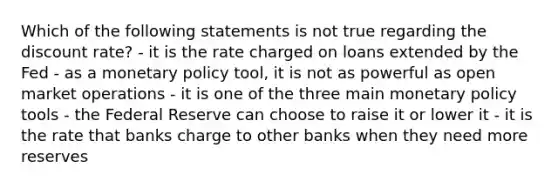 Which of the following statements is not true regarding the discount rate? - it is the rate charged on loans extended by the Fed - as a monetary policy tool, it is not as powerful as open market operations - it is one of the three main monetary policy tools - the Federal Reserve can choose to raise it or lower it - it is the rate that banks charge to other banks when they need more reserves