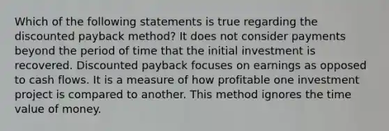 Which of the following statements is true regarding the discounted payback method? It does not consider payments beyond the period of time that the initial investment is recovered. Discounted payback focuses on earnings as opposed to cash flows. It is a measure of how profitable one investment project is compared to another. This method ignores the time value of money.