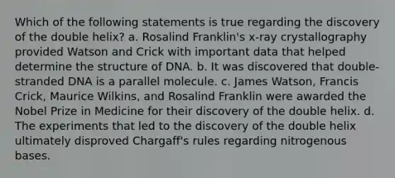 Which of the following statements is true regarding the discovery of the double helix? a. Rosalind Franklin's x-ray crystallography provided Watson and Crick with important data that helped determine the structure of DNA. b. It was discovered that double-stranded DNA is a parallel molecule. c. James Watson, Francis Crick, Maurice Wilkins, and Rosalind Franklin were awarded the Nobel Prize in Medicine for their discovery of the double helix. d. The experiments that led to the discovery of the double helix ultimately disproved Chargaff's rules regarding nitrogenous bases.