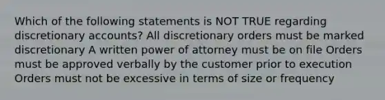 Which of the following statements is NOT TRUE regarding discretionary accounts? All discretionary orders must be marked discretionary A written power of attorney must be on file Orders must be approved verbally by the customer prior to execution Orders must not be excessive in terms of size or frequency