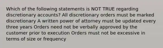 Which of the following statements is NOT TRUE regarding discretionary accounts? All discretionary orders must be marked discretionary A written power of attorney must be updated every three years Orders need not be verbally approved by the customer prior to execution Orders must not be excessive in terms of size or frequency