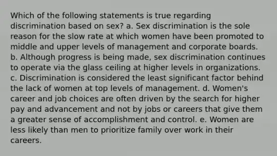 Which of the following statements is true regarding discrimination based on sex? a. Sex discrimination is the sole reason for the slow rate at which women have been promoted to middle and upper levels of management and corporate boards. b. Although progress is being made, sex discrimination continues to operate via the glass ceiling at higher levels in organizations. c. Discrimination is considered the least significant factor behind the lack of women at top levels of management. d. Women's career and job choices are often driven by the search for higher pay and advancement and not by jobs or careers that give them a greater sense of accomplishment and control. e. Women are less likely than men to prioritize family over work in their careers.