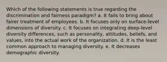 Which of the following statements is true regarding the discrimination and fairness paradigm? a. It fails to bring about fairer treatment of employees. b. It focuses only on surface-level dimensions of diversity. c. It focuses on integrating deep-level diversity differences, such as personality, attitudes, beliefs, and values, into the actual work of the organization. d. It is the least common approach to managing diversity. e. It decreases demographic diversity.