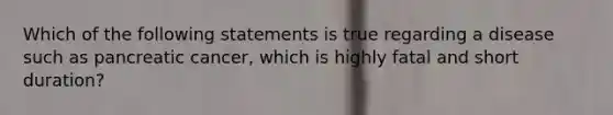 Which of the following statements is true regarding a disease such as pancreatic cancer, which is highly fatal and short duration?