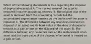 Which of the following statements is true regarding the disposal of depreciable assets? A. The market value of the asset is removed from the accounting records. B. The original cost of the asset is removed from the accounting records but the accumulated depreciation remains on the books until the asset is replaced. C. The difference between any resources received on disposal of an asset and its book value at the date of disposal is treated as a gain or loss on the disposal of the asset. D. The difference between any resources paid on the replacement of an asset and the book value of the disposal of an asset is treated as a gain or loss.