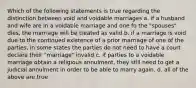 Which of the following statements is true regarding the distinction between void and voidable marriages a. if a husband and wife are in a voidable marriage and one fo the "spouses" dies, the marriage will be treated as valid b. if a marriage is void due to the continued existence of a prior marriage of one of the parties, in some states the parties do not need to have a court declare their "marriage" invalid c. if parties to a voidable marriage obtain a religious annulment, they still need to get a judicial annulment in order to be able to marry again. d. all of the above are true