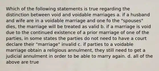 Which of the following statements is true regarding the distinction between void and voidable marriages a. if a husband and wife are in a voidable marriage and one fo the "spouses" dies, the marriage will be treated as valid b. if a marriage is void due to the continued existence of a prior marriage of one of the parties, in some states the parties do not need to have a court declare their "marriage" invalid c. if parties to a voidable marriage obtain a religious annulment, they still need to get a judicial annulment in order to be able to marry again. d. all of the above are true