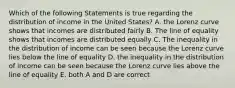 Which of the following Statements is true regarding the distribution of income in the United States? A. the Lorenz curve shows that incomes are distributed fairly B. The line of equality shows that incomes are distributed equally C. The inequality in the distribution of income can be seen because the Lorenz curve lies below the line of equality D. the inequality in the distribution of income can be seen because the Lorenz curve lies above the line of equality E. both A and D are correct