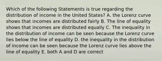 Which of the following Statements is true regarding the distribution of income in the United States? A. the Lorenz curve shows that incomes are distributed fairly B. The line of equality shows that incomes are distributed equally C. The inequality in the distribution of income can be seen because the Lorenz curve lies below the line of equality D. the inequality in the distribution of income can be seen because the Lorenz curve lies above the line of equality E. both A and D are correct