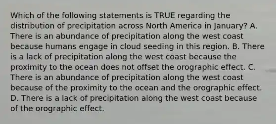 Which of the following statements is TRUE regarding the distribution of precipitation across North America in January? A. There is an abundance of precipitation along the west coast because humans engage in cloud seeding in this region. B. There is a lack of precipitation along the west coast because the proximity to the ocean does not offset the orographic effect. C. There is an abundance of precipitation along the west coast because of the proximity to the ocean and the orographic effect. D. There is a lack of precipitation along the west coast because of the orographic effect.