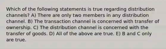 Which of the following statements is true regarding distribution channels? A) There are only two members in any distribution channel. B) The transaction channel is concerned with transfer of ownership. C) The distribution channel is concerned with the transfer of goods. D) All of the above are true. E) B and C only are true.