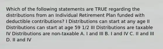 Which of the following statements are TRUE regarding the distributions from an Individual Retirement Plan funded with deductible contributions? I Distributions can start at any age II Distributions can start at age 59 1/2 III Distributions are taxable IV Distributions are non-taxable A. I and III B. I and IV C. II and III D. II and IV