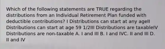 Which of the following statements are TRUE regarding the distributions from an Individual Retirement Plan funded with deductible contributions? I Distributions can start at any ageII Distributions can start at age 59 1/2III Distributions are taxableIV Distributions are non-taxable A. I and III B. I and IVC. II and III D. II and IV