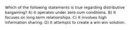 Which of the following statements is true regarding distributive bargaining? A) It operates under zero-sum conditions. B) It focuses on long-term relationships. C) It involves high information sharing. D) It attempts to create a win-win solution.