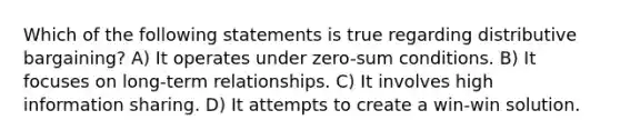 Which of the following statements is true regarding distributive bargaining? A) It operates under zero-sum conditions. B) It focuses on long-term relationships. C) It involves high information sharing. D) It attempts to create a win-win solution.