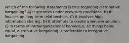 Which of the following statements is true regarding distributive bargaining? A) It operates under zero-sum conditions. B) It focuses on long-term relationships. C) It involves high information sharing. D) It attempts to create a win-win solution. E) In terms of intraorganizational behaviour, all things being equal, distributive bargaining is preferable to integrative bargaining.