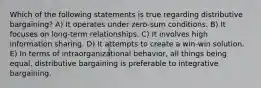 Which of the following statements is true regarding distributive bargaining? A) It operates under zero-sum conditions. B) It focuses on long-term relationships. C) It involves high information sharing. D) It attempts to create a win-win solution. E) In terms of intraorganizational behavior, all things being equal, distributive bargaining is preferable to integrative bargaining.