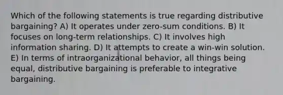 Which of the following statements is true regarding distributive bargaining? A) It operates under zero-sum conditions. B) It focuses on long-term relationships. C) It involves high information sharing. D) It attempts to create a win-win solution. E) In terms of intraorganizational behavior, all things being equal, distributive bargaining is preferable to integrative bargaining.