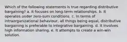 Which of the following statements is true regarding distributive bargaining? a. It focuses on long-term relationships. b. It operates under zero-sum conditions. c. In terms of intraorganizational behaviour, all things being equal, distributive bargaining is preferable to integrative bargaining. d. It involves high information sharing. e. It attempts to create a win-win solution.