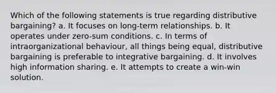 Which of the following statements is true regarding distributive bargaining? a. It focuses on long-term relationships. b. It operates under zero-sum conditions. c. In terms of intraorganizational behaviour, all things being equal, distributive bargaining is preferable to integrative bargaining. d. It involves high information sharing. e. It attempts to create a win-win solution.