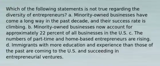 Which of the following statements is not true regarding the diversity of entrepreneurs? a. Minority-owned businesses have come a long way in the past decade, and their success rate is climbing. b. Minority-owned businesses now account for approximately 22 percent of all businesses in the U.S. c. The numbers of part-time and home-based entrepreneurs are rising. d. Immigrants with more education and experience than those of the past are coming to the U.S. and succeeding in entrepreneurial ventures.