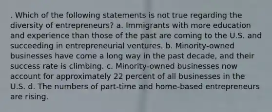 . Which of the following statements is not true regarding the diversity of entrepreneurs? a. Immigrants with more education and experience than those of the past are coming to the U.S. and succeeding in entrepreneurial ventures. b. Minority-owned businesses have come a long way in the past decade, and their success rate is climbing. c. Minority-owned businesses now account for approximately 22 percent of all businesses in the U.S. d. The numbers of part-time and home-based entrepreneurs are rising.