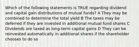 Which of the following statements is TRUE regarding dividend and capital gain distributions of mutual funds? A They may be combined to determine the total yield B The taxes may be deferred if they are invested in additional mutual fund shares C Dividends are taxed as long-term capital gains D They can be reinvested automatically in additional shares if the shareholder chooses to do so