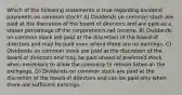 Which of the following statements is true regarding dividend payments on common stock? A) Dividends on common stock are paid at the discretion of the board of directors and are paid as a stated percentage of the corporation's net income. B) Dividends on common stock are paid at the discretion of the board of directors and may be paid even where there are no earnings. C) Dividends on common stock are paid at the discretion of the board of directors and may be paid ahead of preferred stock when necessary to allow the company to remain listed on the exchange. D) Dividends on common stock are paid at the discretion of the board of directors and can be paid only when there are sufficient earnings.