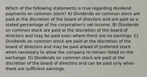 Which of the following statements is true regarding dividend payments on common stock? A) Dividends on common stock are paid at the discretion of the board of directors and are paid as a stated percentage of the corporation's net income. B) Dividends on common stock are paid at the discretion of the board of directors and may be paid even where there are no earnings. C) Dividends on common stock are paid at the discretion of the board of directors and may be paid ahead of preferred stock when necessary to allow the company to remain listed on the exchange. D) Dividends on common stock are paid at the discretion of the board of directors and can be paid only when there are sufficient earnings.