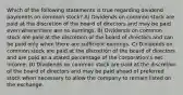 Which of the following statements is true regarding dividend payments on common stock? A) Dividends on common stock are paid at the discretion of the board of directors and may be paid even where there are no earnings. B) Dividends on common stock are paid at the discretion of the board of directors and can be paid only when there are sufficient earnings. C) Dividends on common stock are paid at the discretion of the board of directors and are paid as a stated percentage of the corporation's net income. D) Dividends on common stock are paid at the discretion of the board of directors and may be paid ahead of preferred stock when necessary to allow the company to remain listed on the exchange.