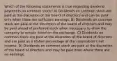 Which of the following statements is true regarding dividend payments on common stock? A) Dividends on common stock are paid at the discretion of the board of directors and can be paid only when there are sufficient earnings. B) Dividends on common stock are paid at the discretion of the board of directors and may be paid ahead of preferred stock when necessary to allow the company to remain listed on the exchange. C) Dividends on common stock are paid at the discretion of the board of directors and are paid as a stated percentage of the corporation's net income. D) Dividends on common stock are paid at the discretion of the board of directors and may be paid even where there are no earnings.