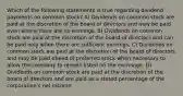 Which of the following statements is true regarding dividend payments on common stock? A) Dividends on common stock are paid at the discretion of the board of directors and may be paid even where there are no earnings. B) Dividends on common stock are paid at the discretion of the board of directors and can be paid only when there are sufficient earnings. C) Dividends on common stock are paid at the discretion of the board of directors and may be paid ahead of preferred stock when necessary to allow the company to remain listed on the exchange. D) Dividends on common stock are paid at the discretion of the board of directors and are paid as a stated percentage of the corporation's net income.