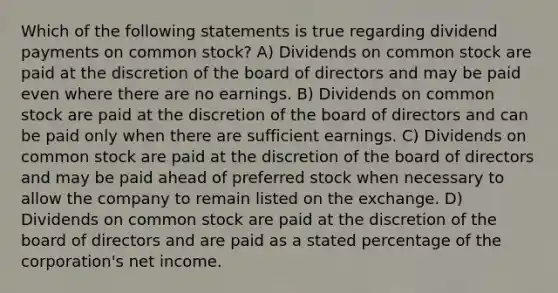 Which of the following statements is true regarding dividend payments on common stock? A) Dividends on common stock are paid at the discretion of the board of directors and may be paid even where there are no earnings. B) Dividends on common stock are paid at the discretion of the board of directors and can be paid only when there are sufficient earnings. C) Dividends on common stock are paid at the discretion of the board of directors and may be paid ahead of preferred stock when necessary to allow the company to remain listed on the exchange. D) Dividends on common stock are paid at the discretion of the board of directors and are paid as a stated percentage of the corporation's net income.