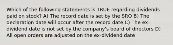 Which of the following statements is TRUE regarding dividends paid on stock? A) The record date is set by the SRO B) The declaration date will occur after the record date C) The ex-dividend date is not set by the company's board of directors D) All open orders are adjusted on the ex-dividend date