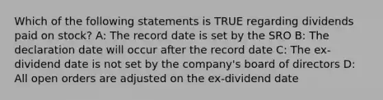 Which of the following statements is TRUE regarding dividends paid on stock? A: The record date is set by the SRO B: The declaration date will occur after the record date C: The ex-dividend date is not set by the company's board of directors D: All open orders are adjusted on the ex-dividend date