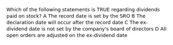 Which of the following statements is TRUE regarding dividends paid on stock? A The record date is set by the SRO B The declaration date will occur after the record date C The ex-dividend date is not set by the company's board of directors D All open orders are adjusted on the ex-dividend date