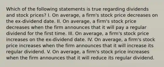 Which of the following statements is true regarding dividends and stock prices? I. On average, a firm's stock price decreases on the ex-dividend date. II. On average, a firm's stock price decreases when the firm announces that it will pay a regular dividend for the first time. III. On average, a firm's stock price increases on the ex-dividend date. IV. On average, a firm's stock price increases when the firm announces that it will increase its regular dividend. V. On average, a firm's stock price increases when the firm announces that it will reduce its regular dividend.